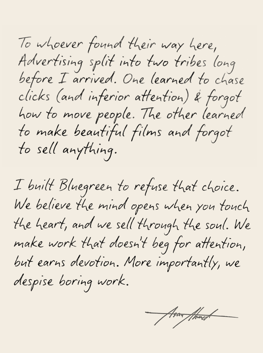 To whoever found their way here, Advertising split into two tribes long before I arrived. One learned to chase clicks (and inferior attention) & forgot how to move people. The other learned to make beautiful films and forgot to sell anything. I built Bluegreen to refuse that choice. We believe the mind opens when you touch the heart, and we sell through the soul. We make work that doesn't beg for attention, but earns devotion. More importantly, we despise boring work.